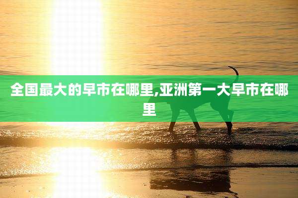 全国最大的早市在哪里,亚洲第一大早市在哪里