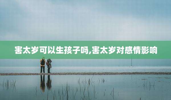 害太岁可以生孩子吗,害太岁对感情影响