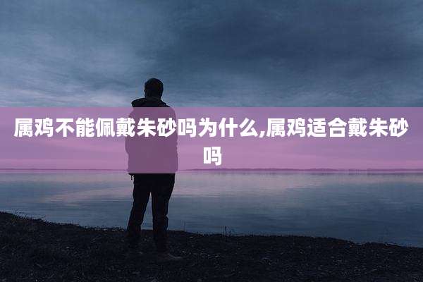 属鸡不能佩戴朱砂吗为什么,属鸡适合戴朱砂吗