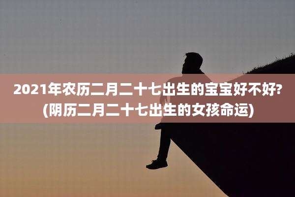 2021年农历二月二十七出生的宝宝好不好?(阴历二月二十七出生的女孩命运)