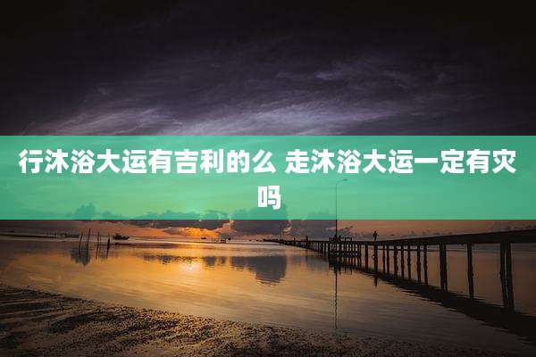 行沐浴大运有吉利的么 走沐浴大运一定有灾吗