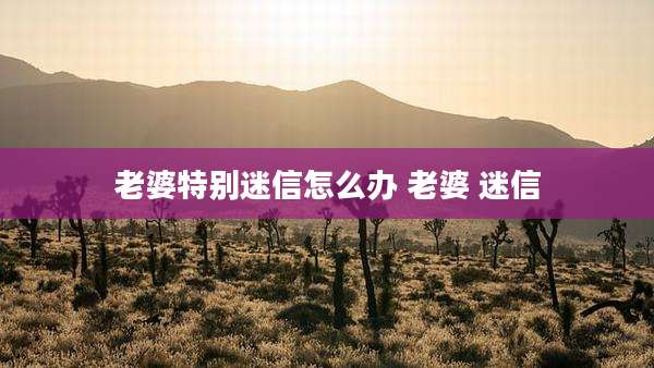 老婆特别迷信怎么办 老婆 迷信