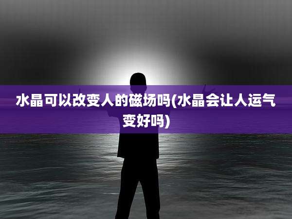 水晶可以改变人的磁场吗(水晶会让人运气变好吗)