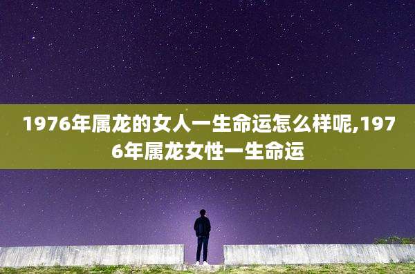 1976年属龙的女人一生命运怎么样呢,1976年属龙女性一生命运
