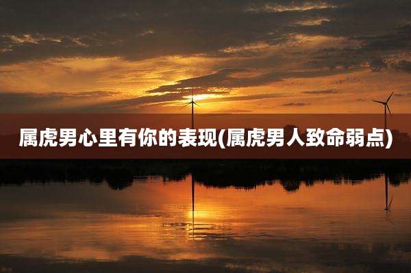 属虎男心里有你的表现(属虎男人致命弱点)