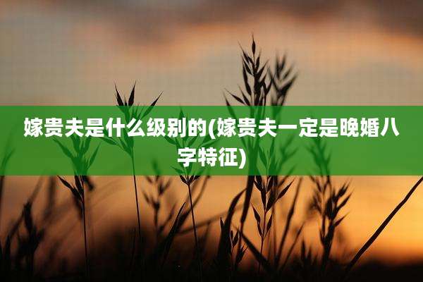 嫁贵夫是什么级别的(嫁贵夫一定是晚婚八字特征)