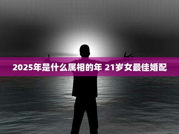 2025年是什么属相的年 21岁女最佳婚配
