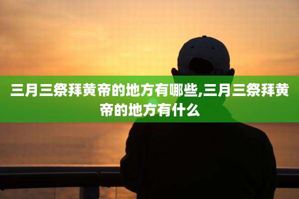 三月三祭拜黄帝的地方有哪些,三月三祭拜黄帝的地方有什么