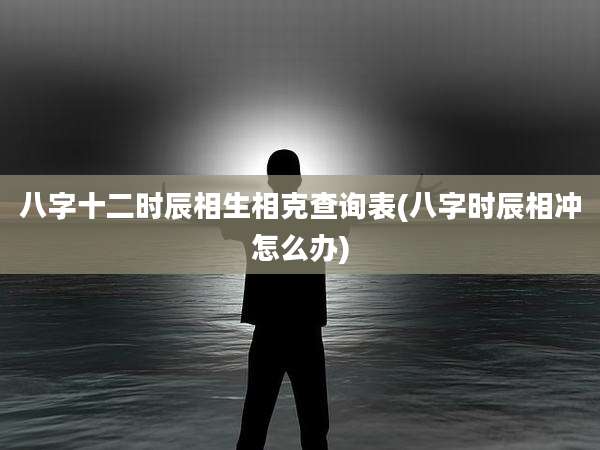 八字十二时辰相生相克查询表(八字时辰相冲怎么办)