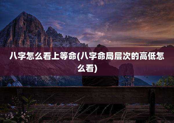 八字怎么看上等命(八字命局层次的高低怎么看)