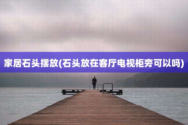 家居石头摆放(石头放在客厅电视柜旁可以吗)