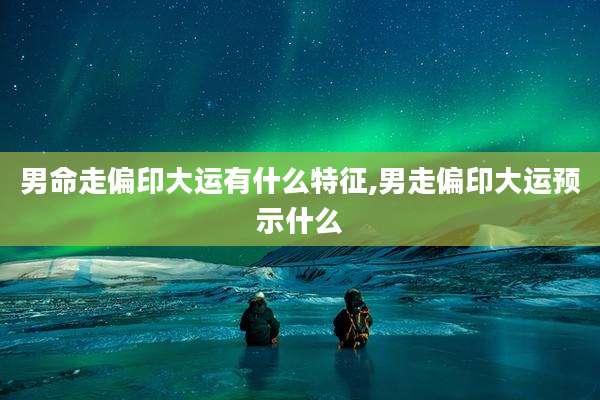 男命走偏印大运有什么特征,男走偏印大运预示什么