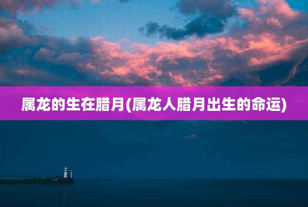 属龙的生在腊月(属龙人腊月出生的命运)