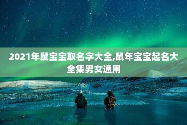 2021年鼠宝宝取名字大全,鼠年宝宝起名大全集男女通用