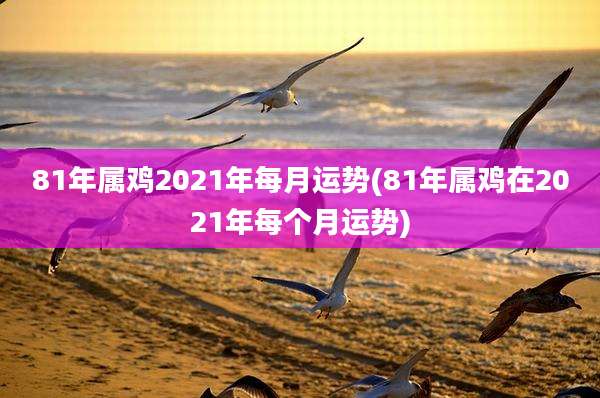 81年属鸡2021年每月运势(81年属鸡在2021年每个月运势)
