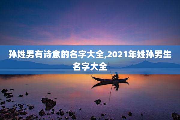 孙姓男有诗意的名字大全,2021年姓孙男生名字大全