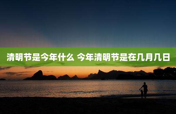 清明节是今年什么 今年清明节是在几月几日