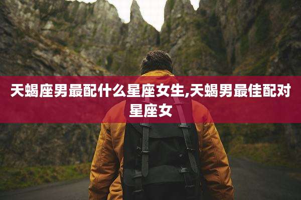 天蝎座男最配什么星座女生,天蝎男最佳配对星座女