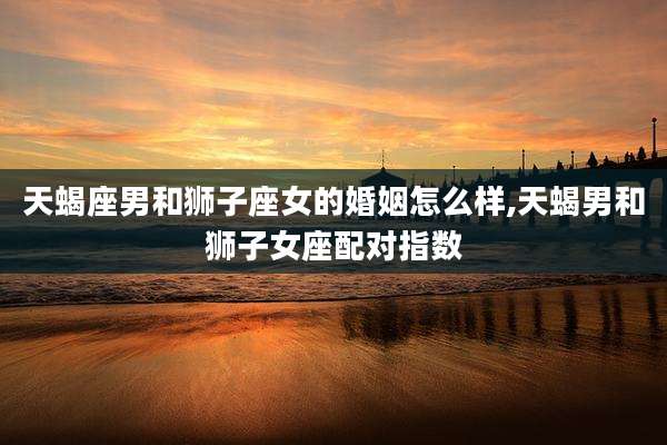 天蝎座男和狮子座女的婚姻怎么样,天蝎男和狮子女座配对指数
