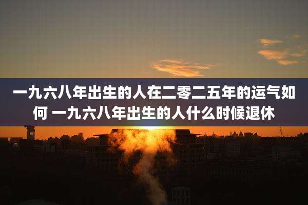 一九六八年出生的人在二零二五年的运气如何 一九六八年出生的人什么时候退休