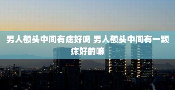 男人额头中间有痣好吗 男人额头中间有一颗痣好的嘛
