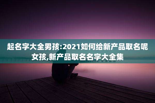 起名字大全男孩:2021如何给新产品取名呢女孩,新产品取名名字大全集