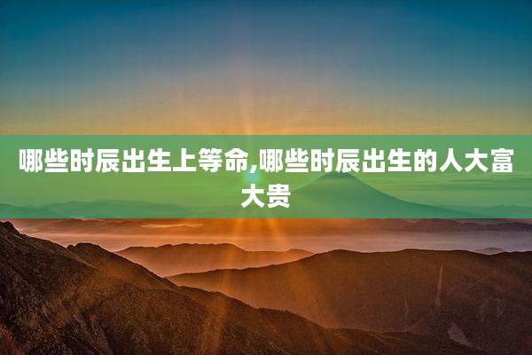 哪些时辰出生上等命,哪些时辰出生的人大富大贵