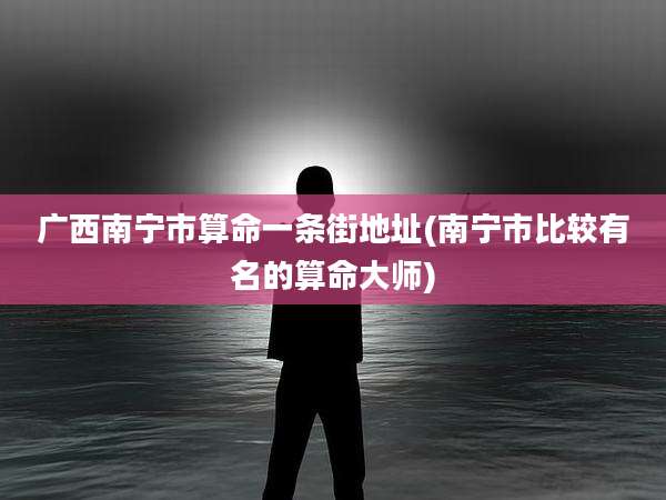 广西南宁市算命一条街地址(南宁市比较有名的算命大师)