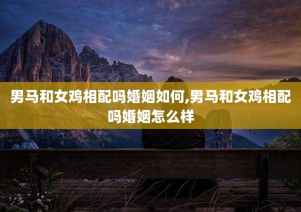 男马和女鸡相配吗婚姻如何,男马和女鸡相配吗婚姻怎么样
