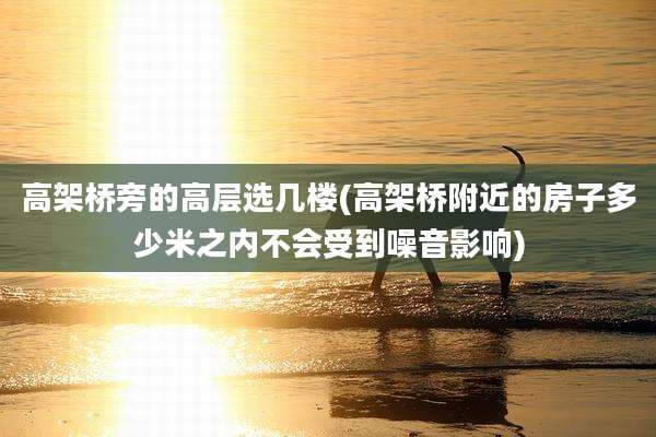 高架桥旁的高层选几楼(高架桥附近的房子多少米之内不会受到噪音影响)
