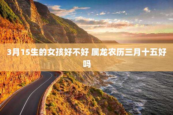 3月15生的女孩好不好 属龙农历三月十五好吗