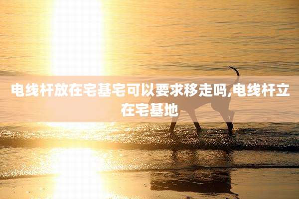 电线杆放在宅基宅可以要求移走吗,电线杆立在宅基地