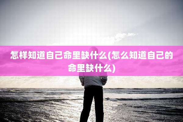 怎样知道自己命里缺什么(怎么知道自己的命里缺什么)
