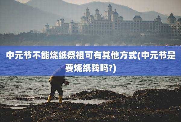 中元节不能烧纸祭祖可有其他方式(中元节是要烧纸钱吗?)