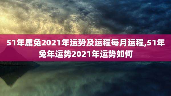 51年属兔2021年运势及运程每月运程,51年兔年运势2021年运势如何