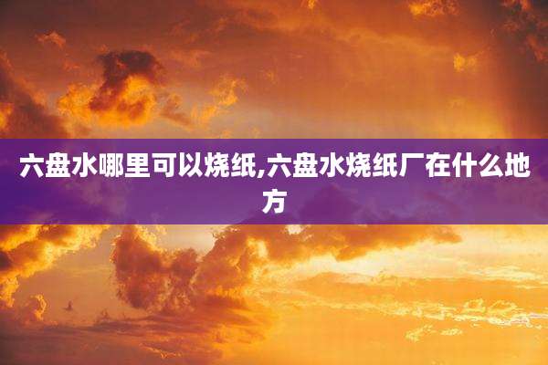 六盘水哪里可以烧纸,六盘水烧纸厂在什么地方