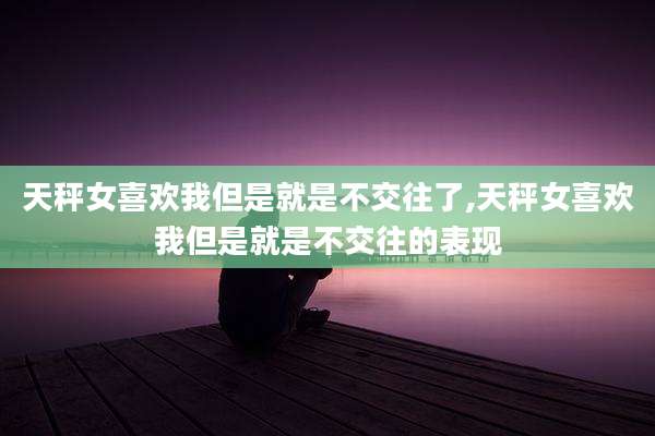 天秤女喜欢我但是就是不交往了,天秤女喜欢我但是就是不交往的表现