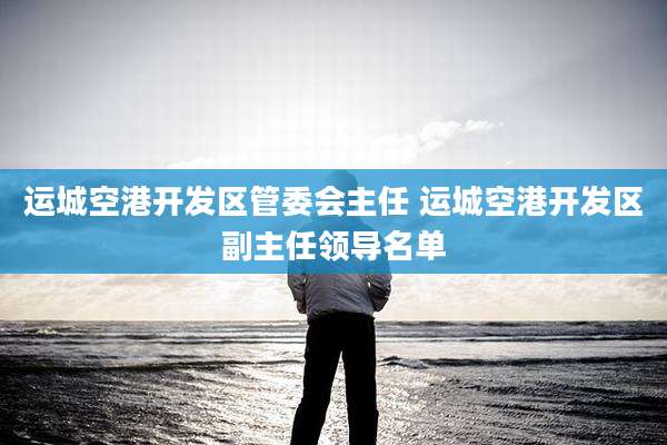 运城空港开发区管委会主任 运城空港开发区副主任领导名单