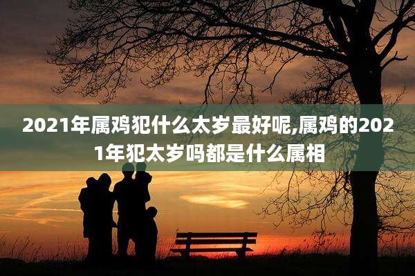2021年属鸡犯什么太岁最好呢,属鸡的2021年犯太岁吗都是什么属相