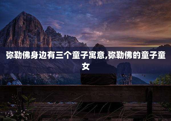 弥勒佛身边有三个童子寓意,弥勒佛的童子童女