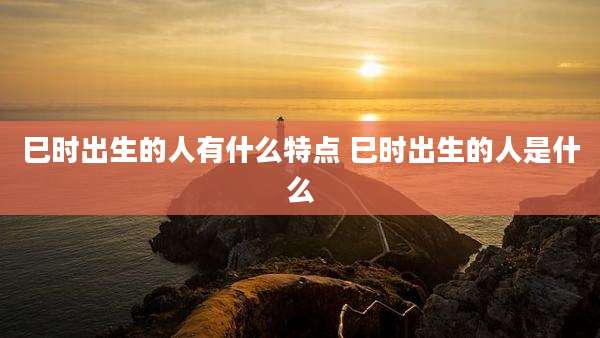 巳时出生的人有什么特点 巳时出生的人是什么
