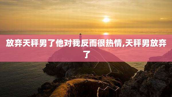放弃天秤男了他对我反而很热情,天秤男放弃了