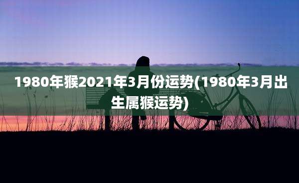 1980年猴2021年3月份运势(1980年3月出生属猴运势)