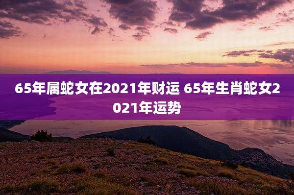 65年属蛇女在2021年财运 65年生肖蛇女2021年运势