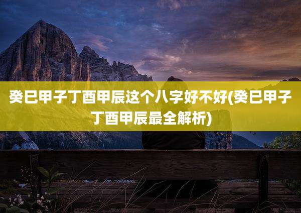癸巳甲子丁酉甲辰这个八字好不好(癸巳甲子丁酉甲辰最全解析)