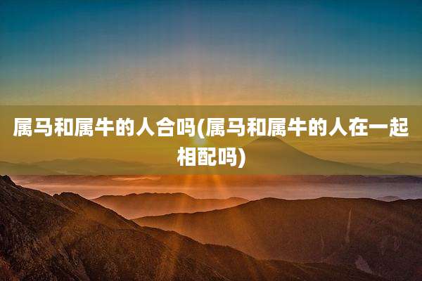 属马和属牛的人合吗(属马和属牛的人在一起相配吗)