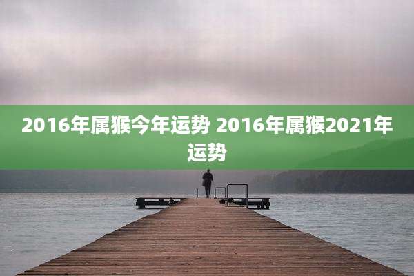 2016年属猴今年运势 2016年属猴2021年运势