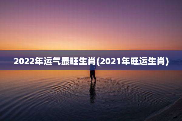 2022年运气最旺生肖(2021年旺运生肖)