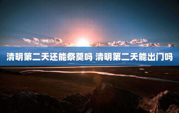 清明第二天还能祭奠吗 清明第二天能出门吗