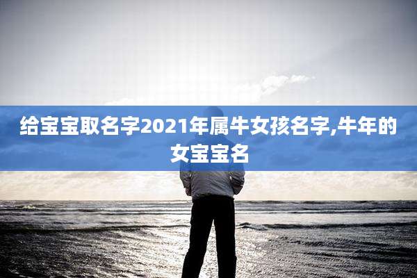 给宝宝取名字2021年属牛女孩名字,牛年的女宝宝名